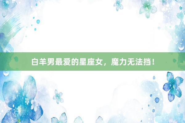 白羊男最爱的星座女，魔力无法挡！