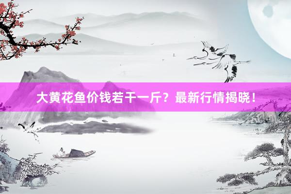 大黄花鱼价钱若干一斤？最新行情揭晓！